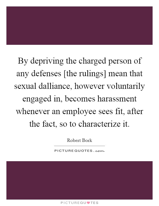 By depriving the charged person of any defenses [the rulings] mean that sexual dalliance, however voluntarily engaged in, becomes harassment whenever an employee sees fit, after the fact, so to characterize it. Picture Quote #1