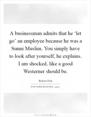 A businessman admits that he ‘let go’ an employee because he was a Sunni Muslim. You simply have to look after yourself, he explains. I am shocked, like a good Westerner should be Picture Quote #1