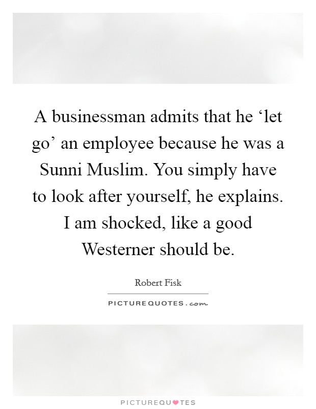 A businessman admits that he ‘let go' an employee because he was a Sunni Muslim. You simply have to look after yourself, he explains. I am shocked, like a good Westerner should be. Picture Quote #1