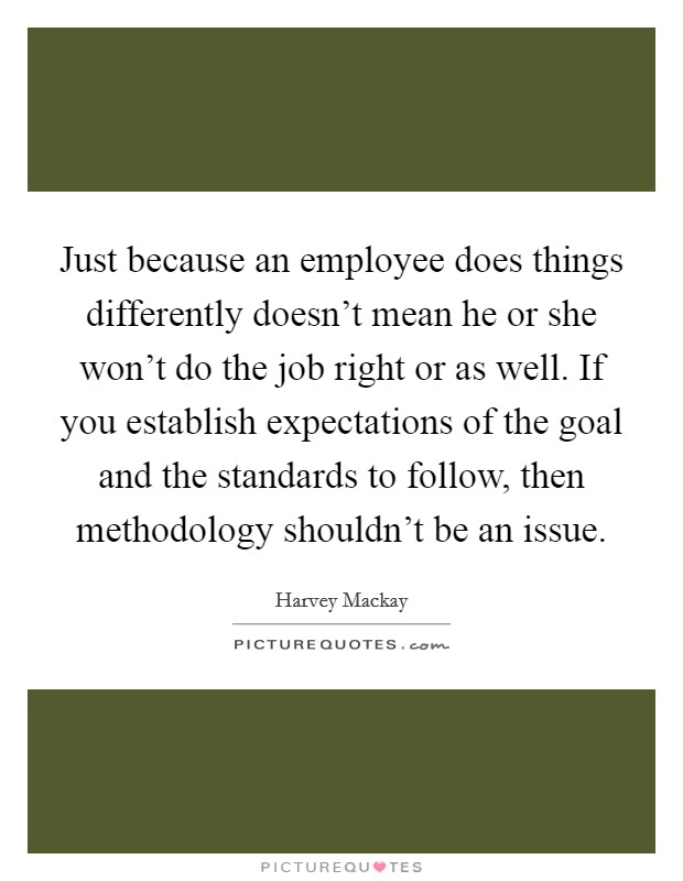 Just because an employee does things differently doesn't mean he or she won't do the job right or as well. If you establish expectations of the goal and the standards to follow, then methodology shouldn't be an issue. Picture Quote #1