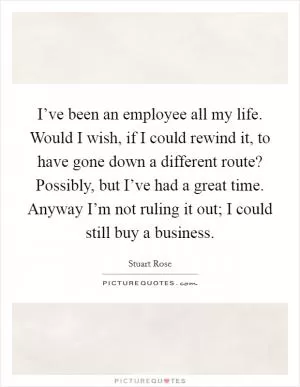 I’ve been an employee all my life. Would I wish, if I could rewind it, to have gone down a different route? Possibly, but I’ve had a great time. Anyway I’m not ruling it out; I could still buy a business Picture Quote #1