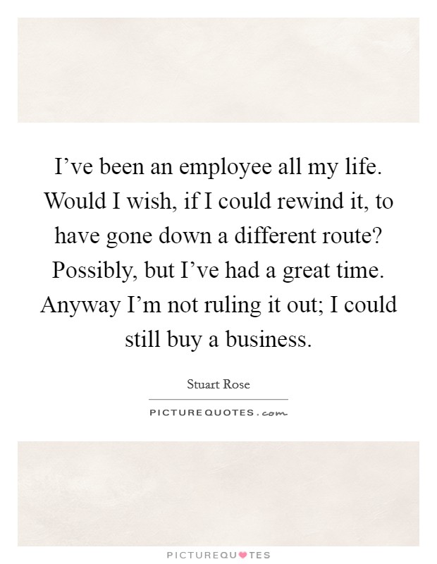 I've been an employee all my life. Would I wish, if I could rewind it, to have gone down a different route? Possibly, but I've had a great time. Anyway I'm not ruling it out; I could still buy a business. Picture Quote #1