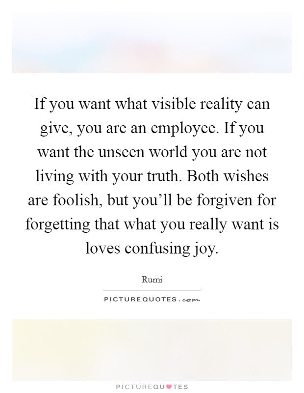If you want what visible reality can give, you are an employee. If you want the unseen world you are not living with your truth. Both wishes are foolish, but you'll be forgiven for forgetting that what you really want is loves confusing joy. Picture Quote #1