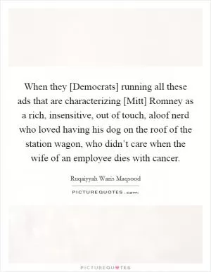When they [Democrats] running all these ads that are characterizing [Mitt] Romney as a rich, insensitive, out of touch, aloof nerd who loved having his dog on the roof of the station wagon, who didn’t care when the wife of an employee dies with cancer Picture Quote #1