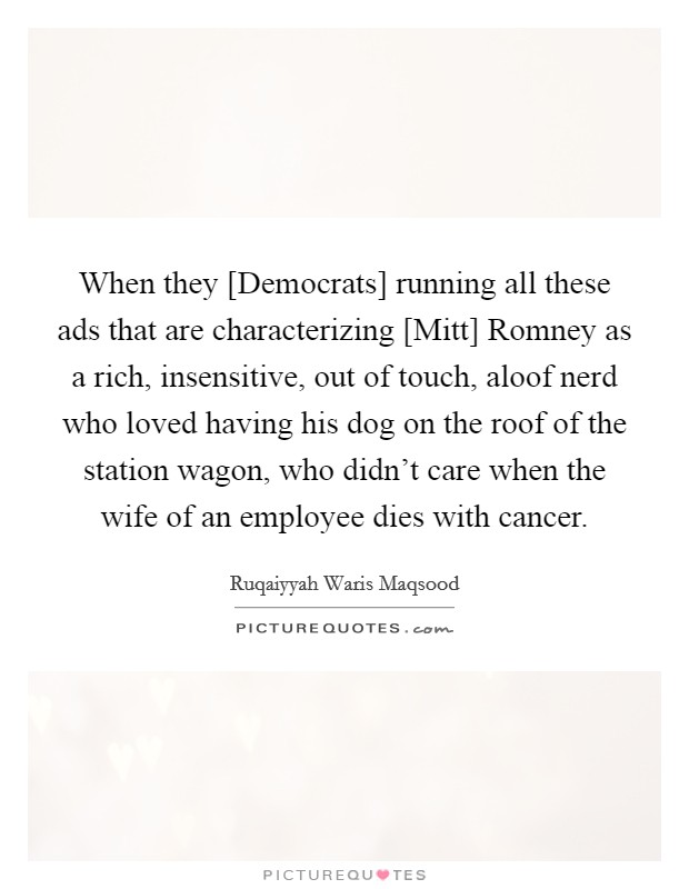 When they [Democrats] running all these ads that are characterizing [Mitt] Romney as a rich, insensitive, out of touch, aloof nerd who loved having his dog on the roof of the station wagon, who didn't care when the wife of an employee dies with cancer. Picture Quote #1