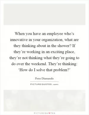 When you have an employee who’s innovative in your organization, what are they thinking about in the shower? If they’re working in an exciting place, they’re not thinking what they’re going to do over the weekend. They’re thinking: ‘How do I solve that problem?’ Picture Quote #1