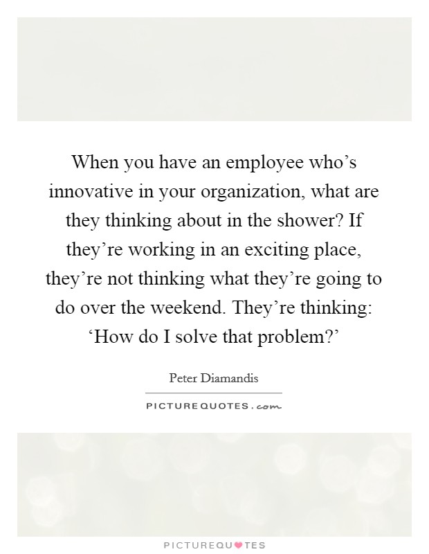 When you have an employee who's innovative in your organization, what are they thinking about in the shower? If they're working in an exciting place, they're not thinking what they're going to do over the weekend. They're thinking: ‘How do I solve that problem?' Picture Quote #1