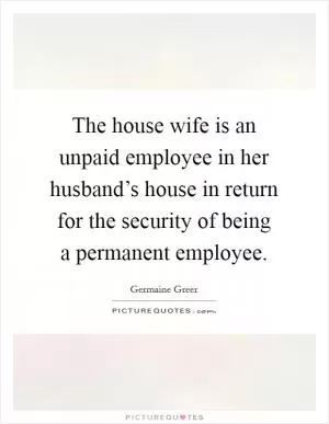 The house wife is an unpaid employee in her husband’s house in return for the security of being a permanent employee Picture Quote #1