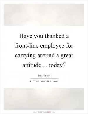 Have you thanked a front-line employee for carrying around a great attitude ... today? Picture Quote #1
