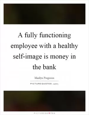 A fully functioning employee with a healthy self-image is money in the bank Picture Quote #1