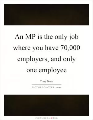 An MP is the only job where you have 70,000 employers, and only one employee Picture Quote #1