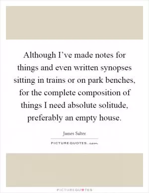 Although I’ve made notes for things and even written synopses sitting in trains or on park benches, for the complete composition of things I need absolute solitude, preferably an empty house Picture Quote #1