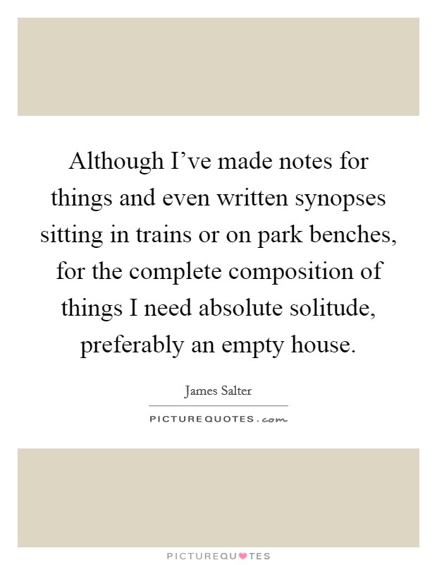 Although I've made notes for things and even written synopses sitting in trains or on park benches, for the complete composition of things I need absolute solitude, preferably an empty house. Picture Quote #1