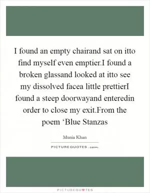 I found an empty chairand sat on itto find myself even emptier.I found a broken glassand looked at itto see my dissolved facea little prettierI found a steep doorwayand enteredin order to close my exit.From the poem ‘Blue Stanzas Picture Quote #1