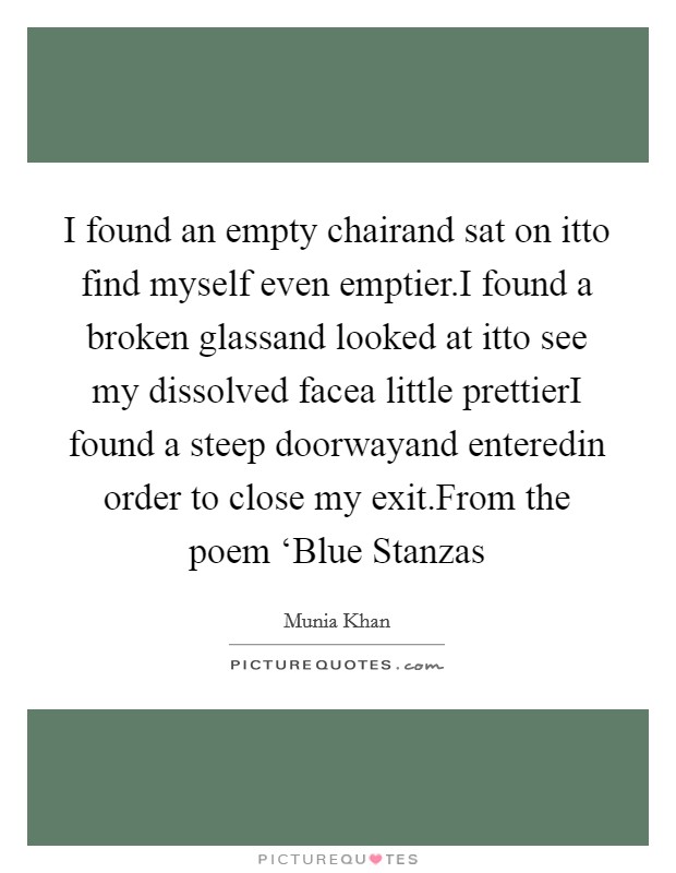 I found an empty chairand sat on itto find myself even emptier.I found a broken glassand looked at itto see my dissolved facea little prettierI found a steep doorwayand enteredin order to close my exit.From the poem ‘Blue Stanzas Picture Quote #1