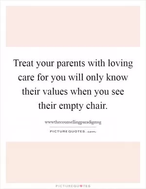 Treat your parents with loving care for you will only know their values when you see their empty chair Picture Quote #1