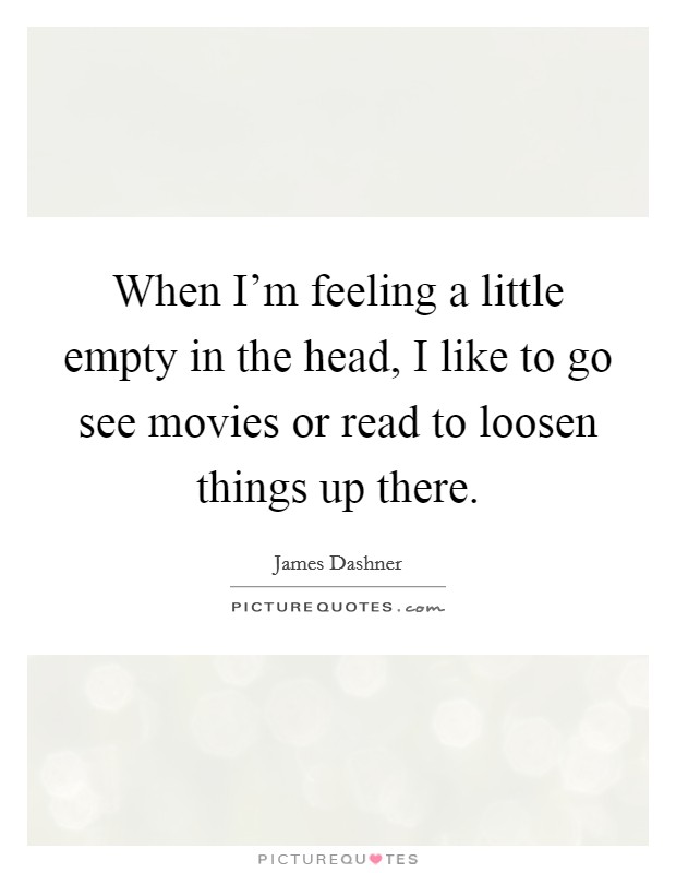 When I'm feeling a little empty in the head, I like to go see movies or read to loosen things up there. Picture Quote #1