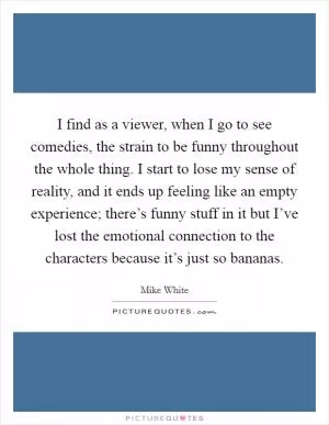 I find as a viewer, when I go to see comedies, the strain to be funny throughout the whole thing. I start to lose my sense of reality, and it ends up feeling like an empty experience; there’s funny stuff in it but I’ve lost the emotional connection to the characters because it’s just so bananas Picture Quote #1