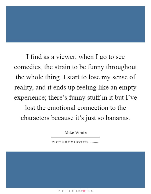 I find as a viewer, when I go to see comedies, the strain to be funny throughout the whole thing. I start to lose my sense of reality, and it ends up feeling like an empty experience; there's funny stuff in it but I've lost the emotional connection to the characters because it's just so bananas. Picture Quote #1