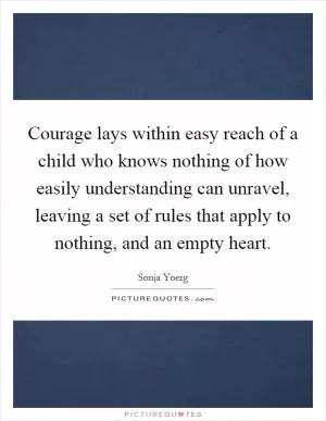 Courage lays within easy reach of a child who knows nothing of how easily understanding can unravel, leaving a set of rules that apply to nothing, and an empty heart Picture Quote #1