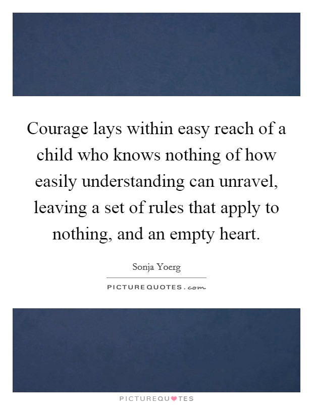 Courage lays within easy reach of a child who knows nothing of how easily understanding can unravel, leaving a set of rules that apply to nothing, and an empty heart. Picture Quote #1