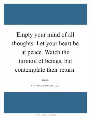 Empty your mind of all thoughts. Let your heart be at peace. Watch the turmoil of beings, but contemplate their return Picture Quote #1