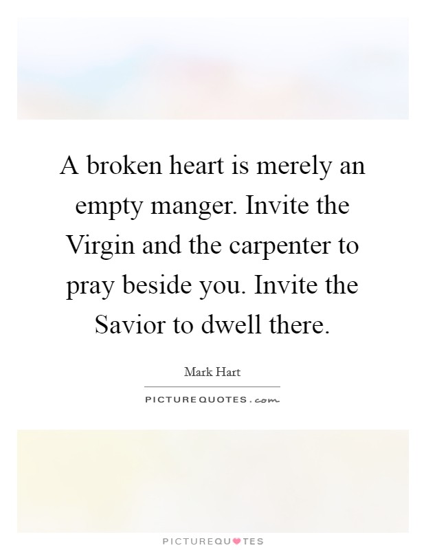 A broken heart is merely an empty manger. Invite the Virgin and the carpenter to pray beside you. Invite the Savior to dwell there. Picture Quote #1