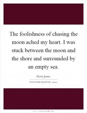 The foolishness of chasing the moon ached my heart. I was stuck between the moon and the shore and surrounded by an empty sea Picture Quote #1