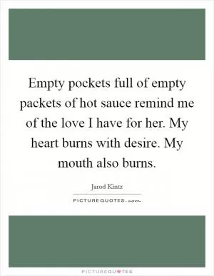 Empty pockets full of empty packets of hot sauce remind me of the love I have for her. My heart burns with desire. My mouth also burns Picture Quote #1