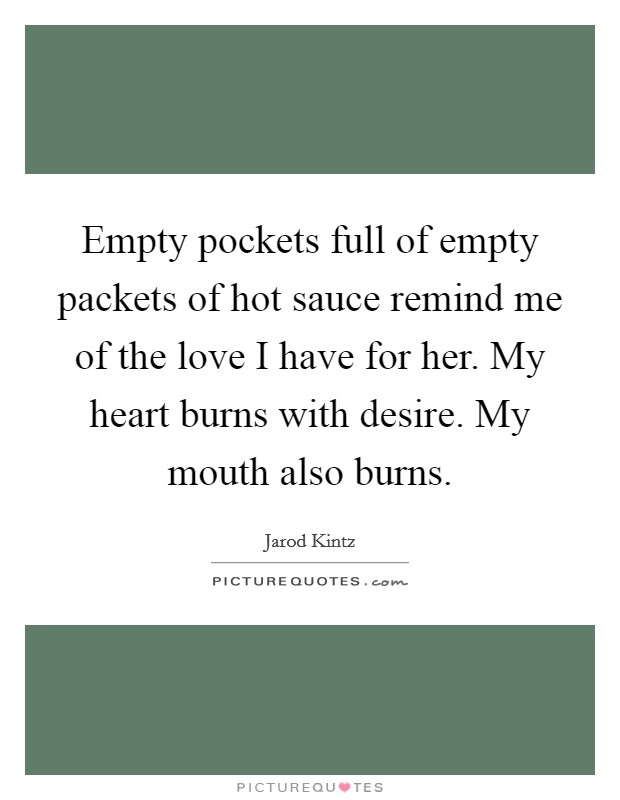 Empty pockets full of empty packets of hot sauce remind me of the love I have for her. My heart burns with desire. My mouth also burns. Picture Quote #1
