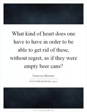 What kind of heart does one have to have in order to be able to get rid of these, without regret, as if they were empty beer cans? Picture Quote #1