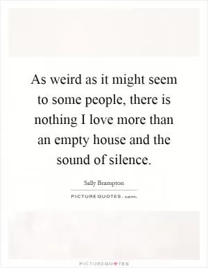 As weird as it might seem to some people, there is nothing I love more than an empty house and the sound of silence Picture Quote #1