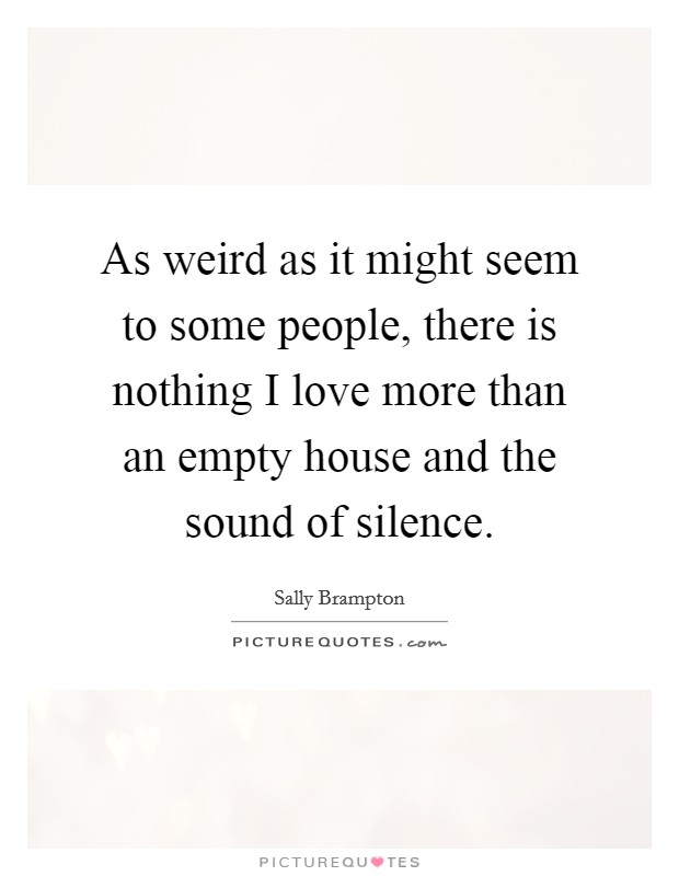 As weird as it might seem to some people, there is nothing I love more than an empty house and the sound of silence. Picture Quote #1
