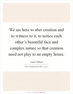 We are here to abet creation and to witness to it, to notice each other’s beautiful face and complex nature so that creation need not play to an empty house Picture Quote #1