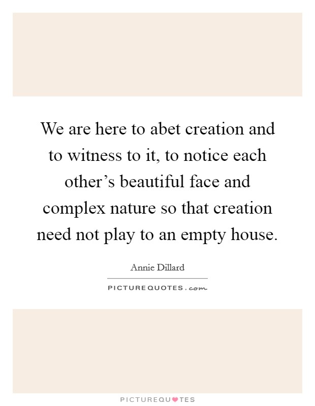 We are here to abet creation and to witness to it, to notice each other's beautiful face and complex nature so that creation need not play to an empty house. Picture Quote #1
