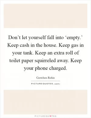 Don’t let yourself fall into ‘empty.’ Keep cash in the house. Keep gas in your tank. Keep an extra roll of toilet paper squirreled away. Keep your phone charged Picture Quote #1