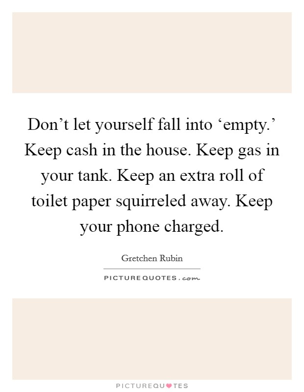 Don't let yourself fall into ‘empty.' Keep cash in the house. Keep gas in your tank. Keep an extra roll of toilet paper squirreled away. Keep your phone charged. Picture Quote #1