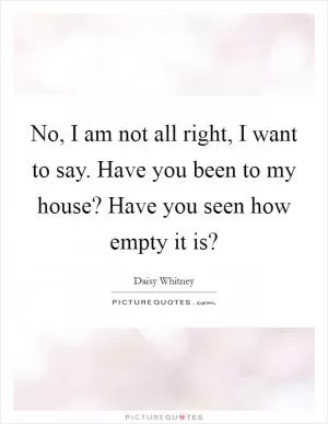 No, I am not all right, I want to say. Have you been to my house? Have you seen how empty it is? Picture Quote #1