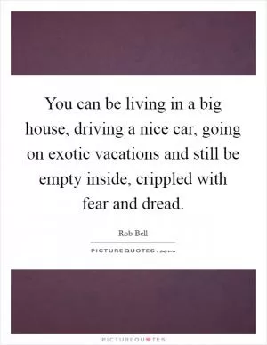 You can be living in a big house, driving a nice car, going on exotic vacations and still be empty inside, crippled with fear and dread Picture Quote #1