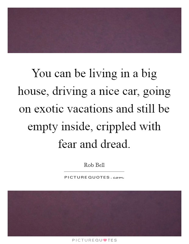 You can be living in a big house, driving a nice car, going on exotic vacations and still be empty inside, crippled with fear and dread. Picture Quote #1