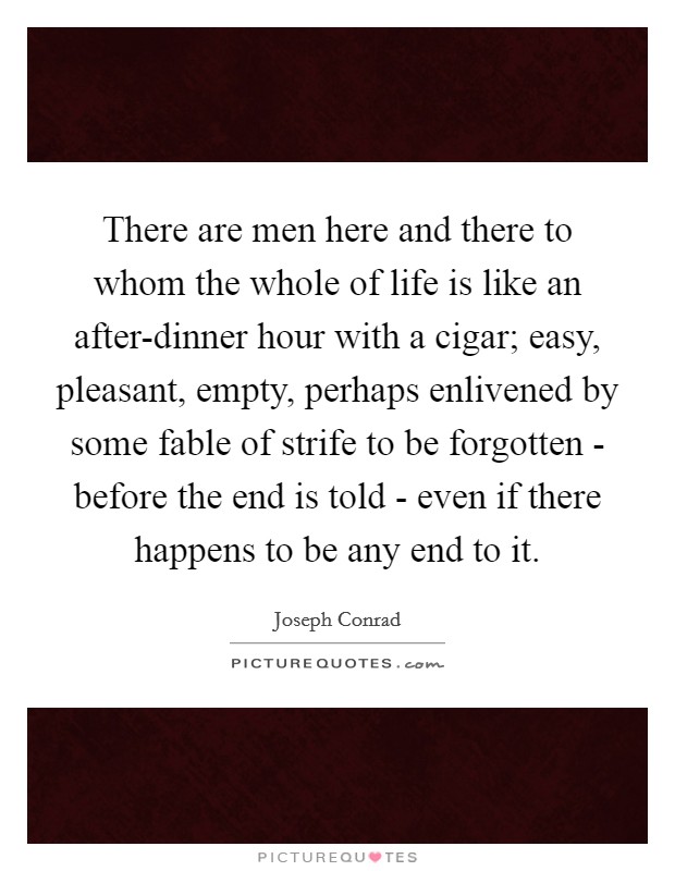 There are men here and there to whom the whole of life is like an after-dinner hour with a cigar; easy, pleasant, empty, perhaps enlivened by some fable of strife to be forgotten - before the end is told - even if there happens to be any end to it. Picture Quote #1