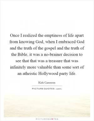 Once I realized the emptiness of life apart from knowing God, when I embraced God and the truth of the gospel and the truth of the Bible, it was a no-brainer decision to see that that was a treasure that was infinitely more valuable than some sort of an atheistic Hollywood party life Picture Quote #1