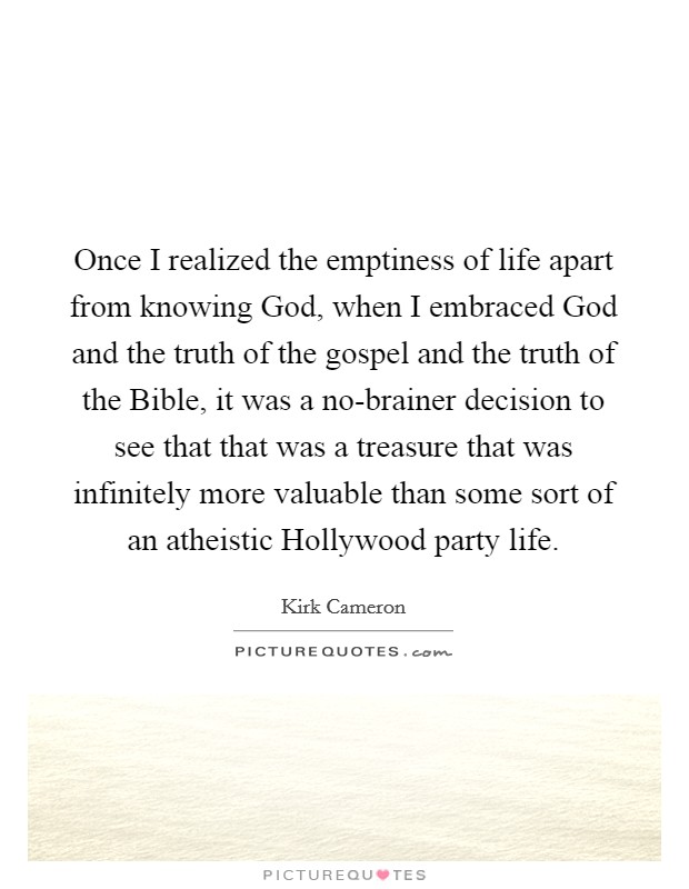 Once I realized the emptiness of life apart from knowing God, when I embraced God and the truth of the gospel and the truth of the Bible, it was a no-brainer decision to see that that was a treasure that was infinitely more valuable than some sort of an atheistic Hollywood party life. Picture Quote #1