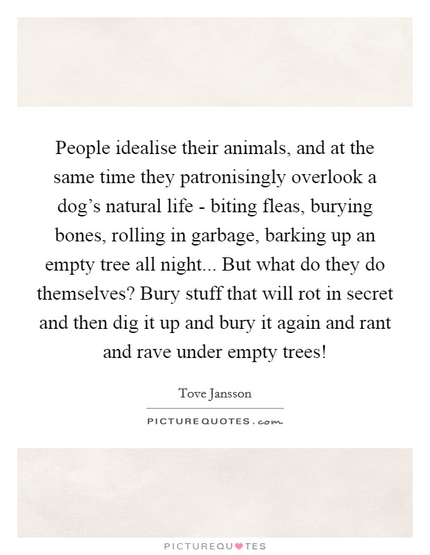People idealise their animals, and at the same time they patronisingly overlook a dog's natural life - biting fleas, burying bones, rolling in garbage, barking up an empty tree all night... But what do they do themselves? Bury stuff that will rot in secret and then dig it up and bury it again and rant and rave under empty trees! Picture Quote #1