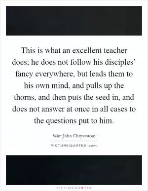 This is what an excellent teacher does; he does not follow his disciples’ fancy everywhere, but leads them to his own mind, and pulls up the thorns, and then puts the seed in, and does not answer at once in all cases to the questions put to him Picture Quote #1
