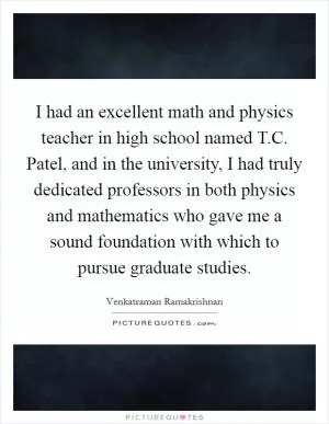 I had an excellent math and physics teacher in high school named T.C. Patel, and in the university, I had truly dedicated professors in both physics and mathematics who gave me a sound foundation with which to pursue graduate studies Picture Quote #1