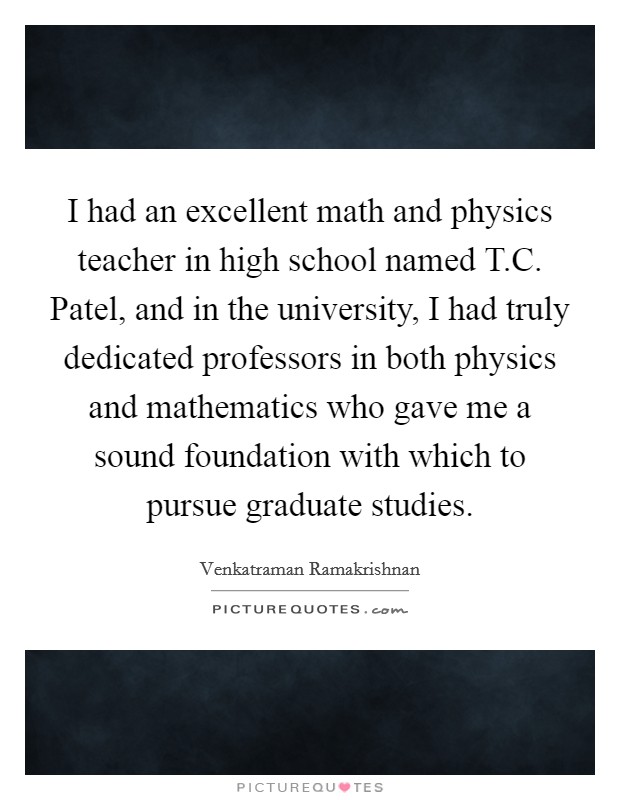 I had an excellent math and physics teacher in high school named T.C. Patel, and in the university, I had truly dedicated professors in both physics and mathematics who gave me a sound foundation with which to pursue graduate studies. Picture Quote #1