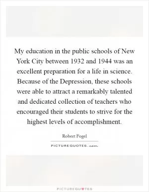 My education in the public schools of New York City between 1932 and 1944 was an excellent preparation for a life in science. Because of the Depression, these schools were able to attract a remarkably talented and dedicated collection of teachers who encouraged their students to strive for the highest levels of accomplishment Picture Quote #1