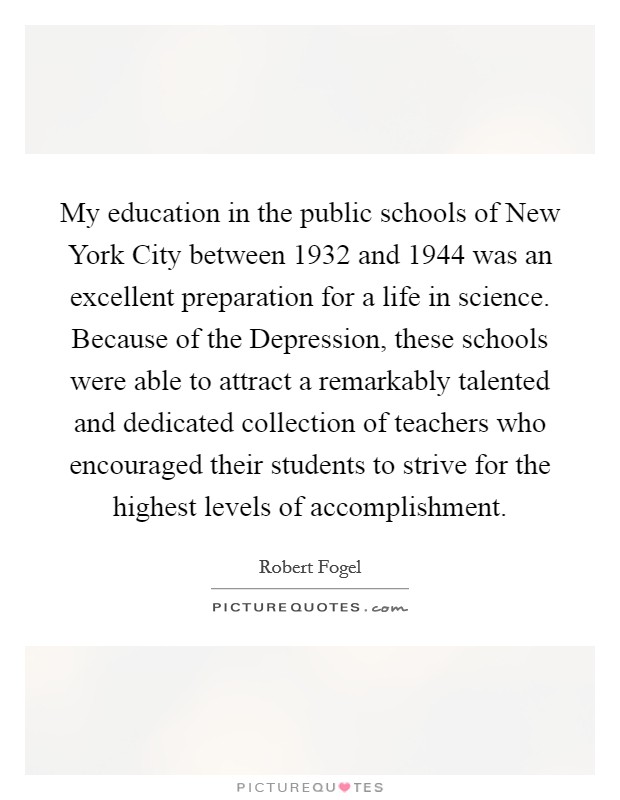 My education in the public schools of New York City between 1932 and 1944 was an excellent preparation for a life in science. Because of the Depression, these schools were able to attract a remarkably talented and dedicated collection of teachers who encouraged their students to strive for the highest levels of accomplishment. Picture Quote #1