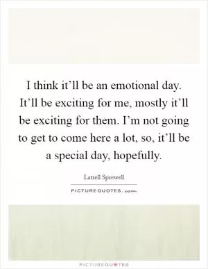 I think it’ll be an emotional day. It’ll be exciting for me, mostly it’ll be exciting for them. I’m not going to get to come here a lot, so, it’ll be a special day, hopefully Picture Quote #1